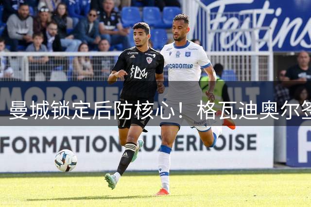 曼城锁定后防核心！格瓦迪奥尔签长约至2031年